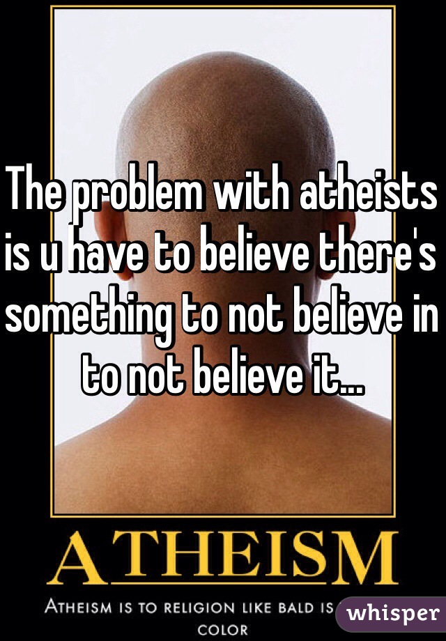 The problem with atheists is u have to believe there's something to not believe in to not believe it...