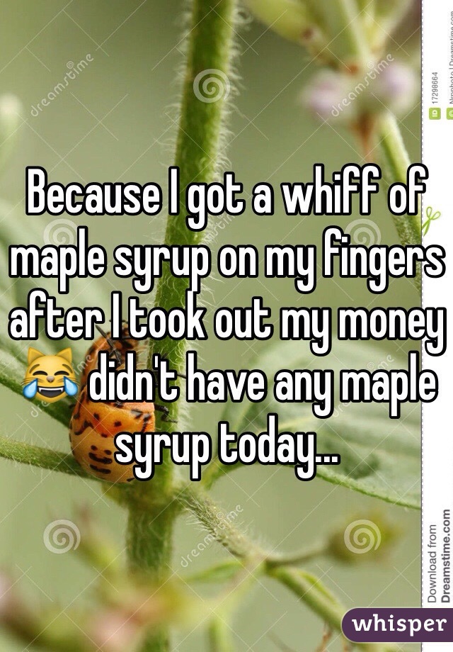 Because I got a whiff of maple syrup on my fingers after I took out my money 😹 didn't have any maple syrup today...