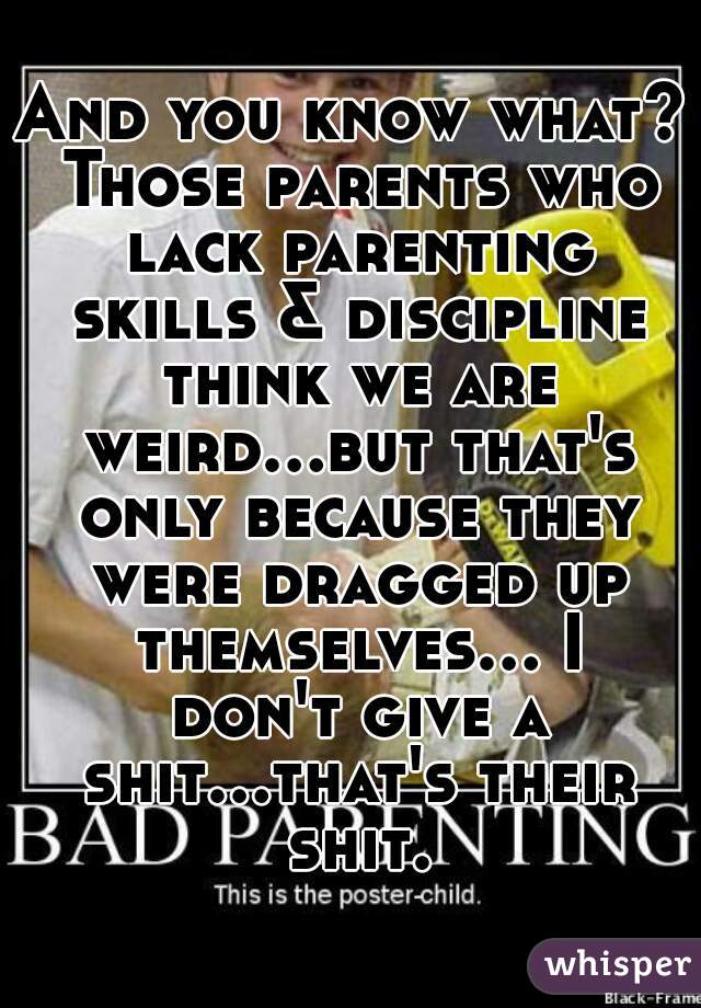 And you know what? Those parents who lack parenting skills & discipline think we are weird...but that's only because they were dragged up themselves... I don't give a shit...that's their shit.