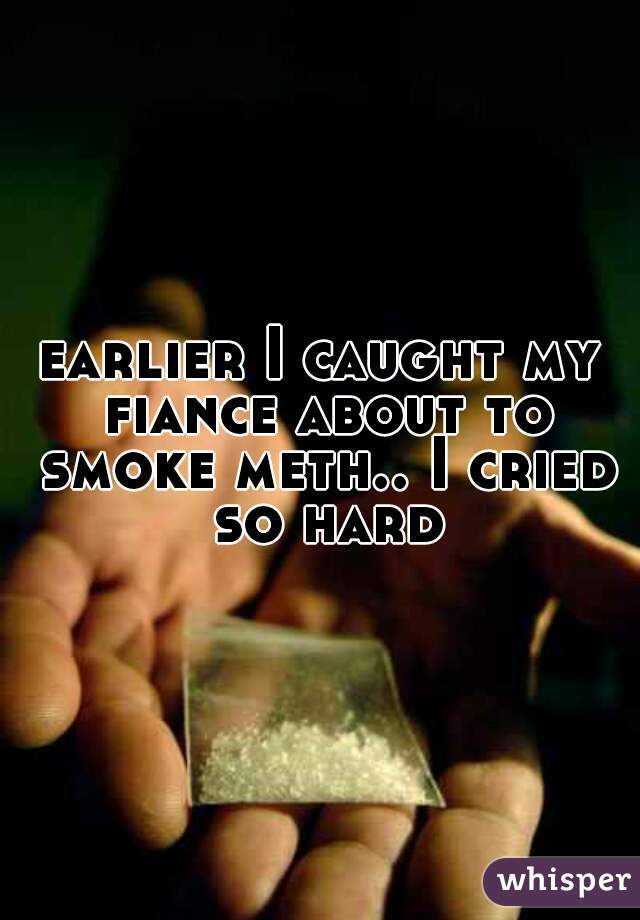 earlier I caught my fiance about to smoke meth.. I cried so hard