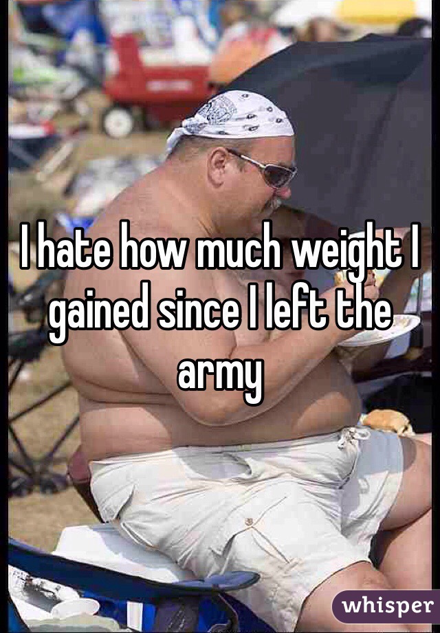 I hate how much weight I gained since I left the army 