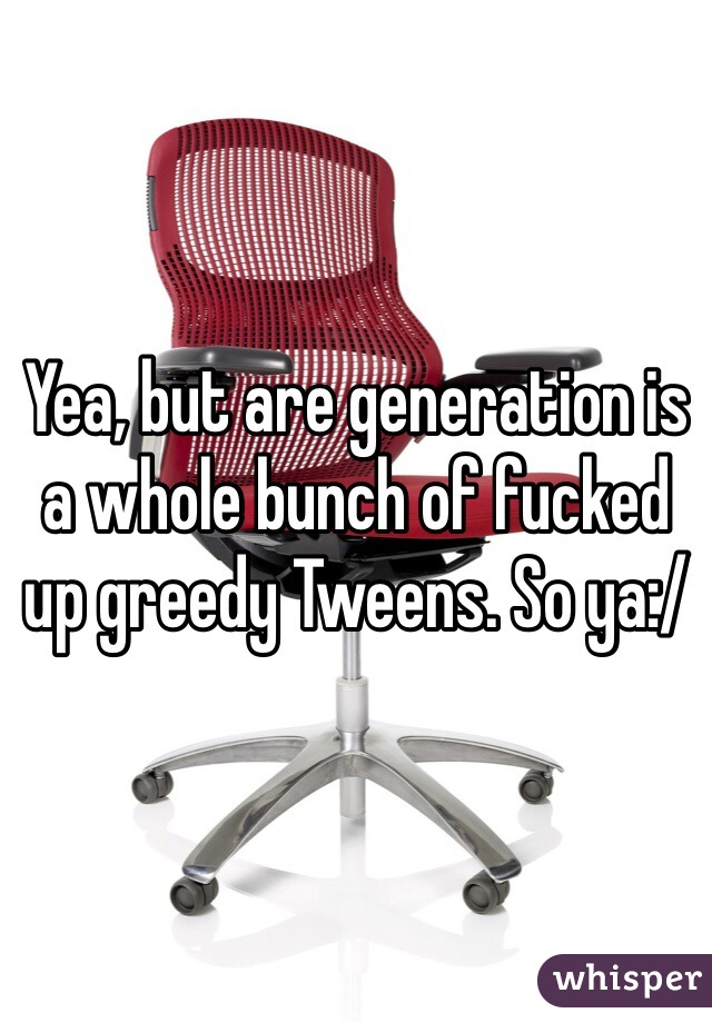 Yea, but are generation is a whole bunch of fucked up greedy Tweens. So ya:/