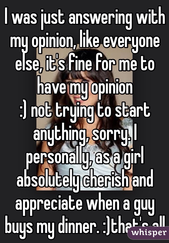 I was just answering with my opinion, like everyone else, it's fine for me to have my opinion
:) not trying to start anything, sorry. I personally, as a girl absolutely cherish and appreciate when a guy buys my dinner. :)that's all