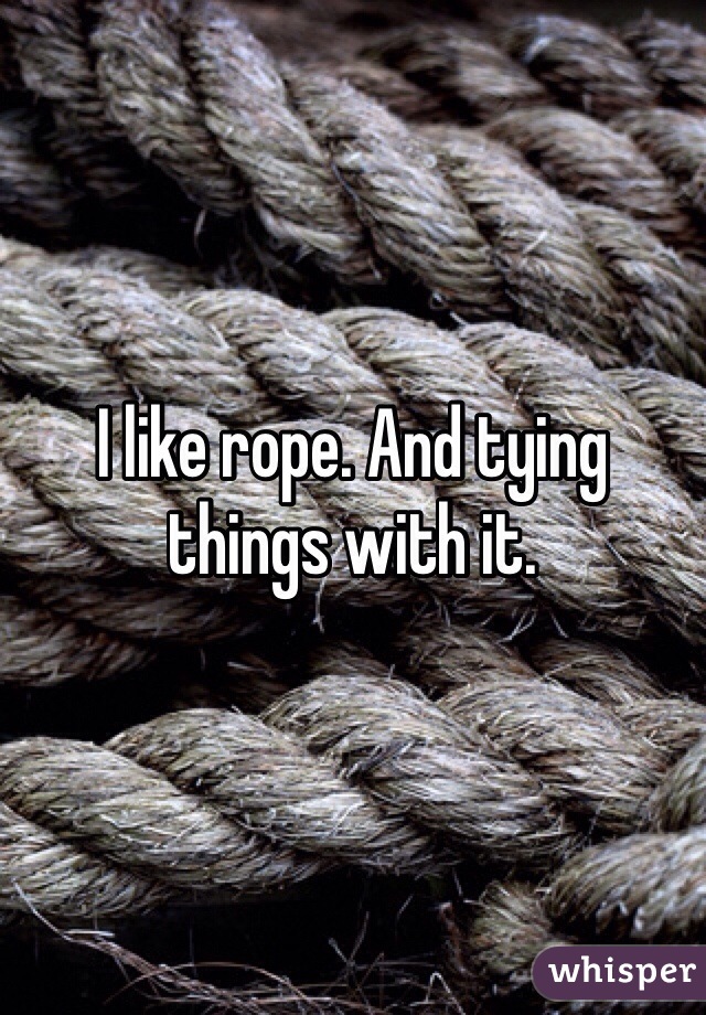 I like rope. And tying things with it. 