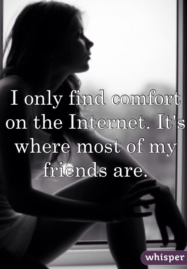 I only find comfort on the Internet. It's where most of my friends are.