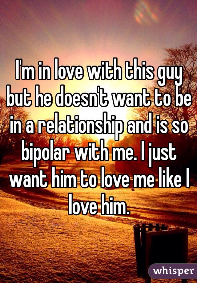 I'm in love with this guy but he doesn't want to be in a relationship and is so bipolar with me. I just want him to love me like I love him. 