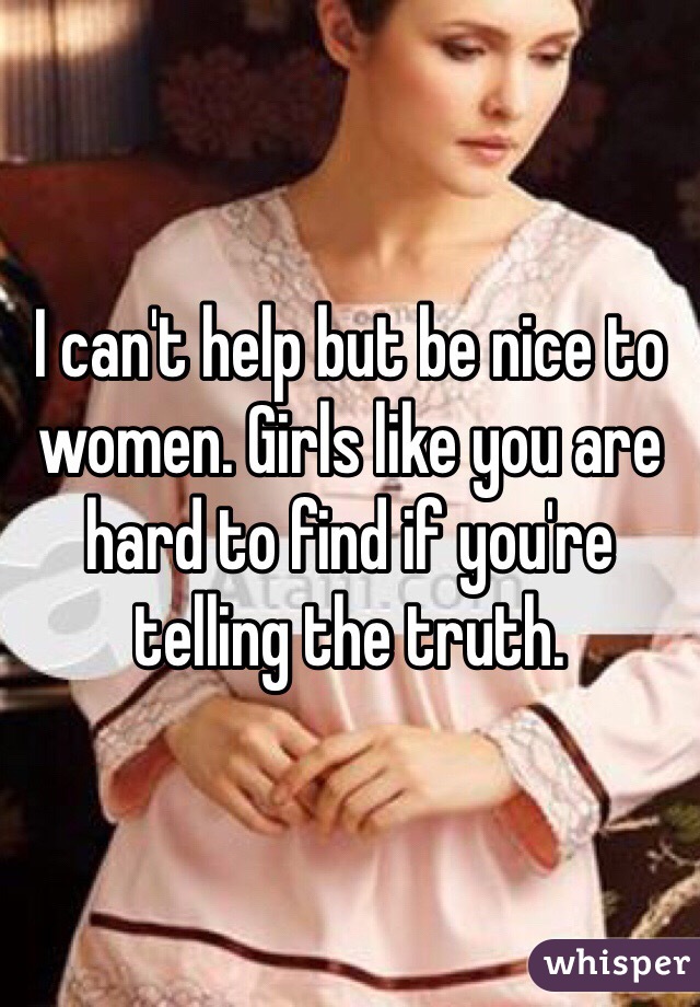I can't help but be nice to women. Girls like you are hard to find if you're telling the truth.