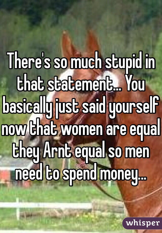 There's so much stupid in that statement... You basically just said yourself now that women are equal they Arnt equal so men need to spend money... 