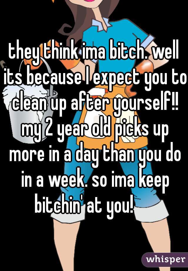 they think ima bitch. well its because I expect you to clean up after yourself!! my 2 year old picks up more in a day than you do in a week. so ima keep bitchin' at you!      