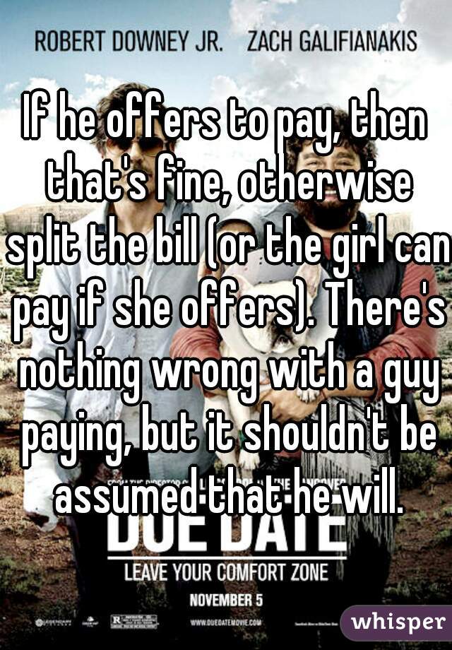 If he offers to pay, then that's fine, otherwise split the bill (or the girl can pay if she offers). There's nothing wrong with a guy paying, but it shouldn't be assumed that he will.