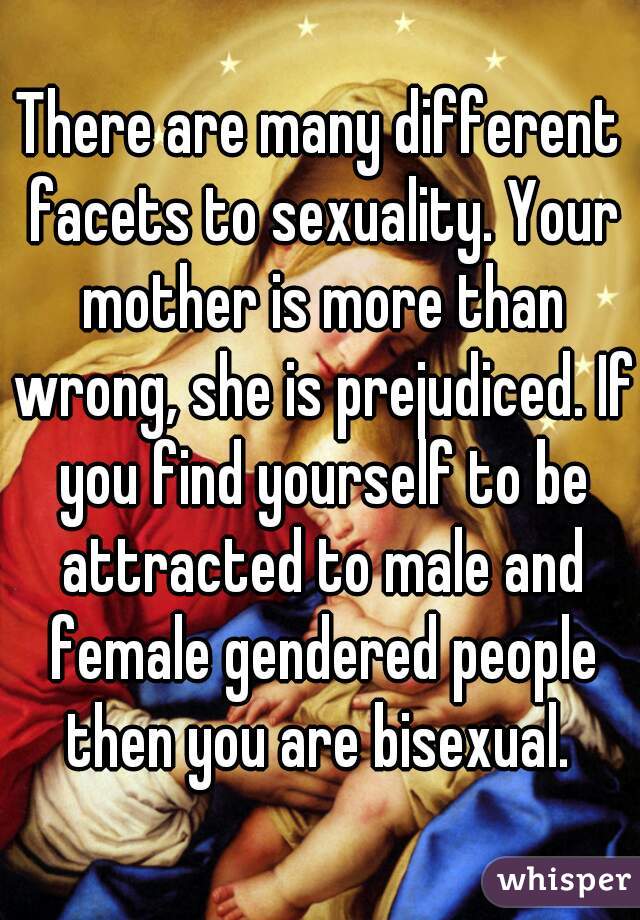 There are many different facets to sexuality. Your mother is more than wrong, she is prejudiced. If you find yourself to be attracted to male and female gendered people then you are bisexual. 