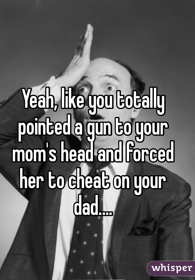 Yeah, like you totally pointed a gun to your mom's head and forced her to cheat on your dad....