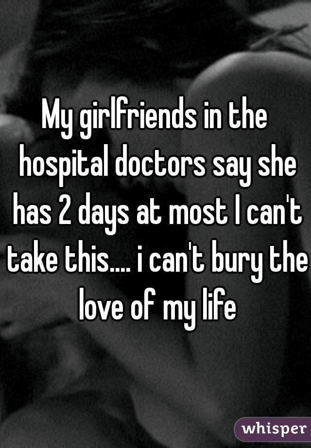 My girlfriends in the hospital doctors say she has 2 days at most I can't take this.... i can't bury the love of my life