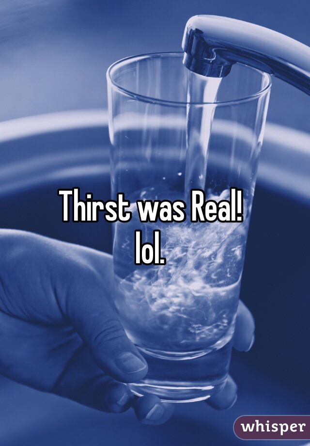 Thirst was Real! 
lol. 