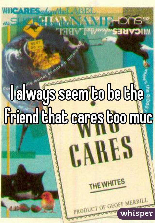 I always seem to be the friend that cares too much
