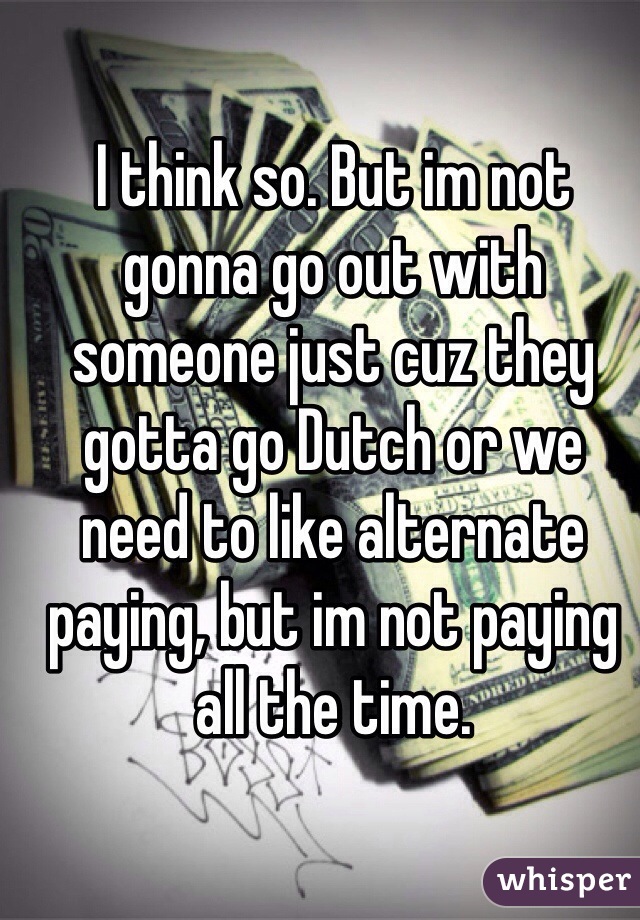 I think so. But im not gonna go out with someone just cuz they gotta go Dutch or we need to like alternate paying, but im not paying all the time. 