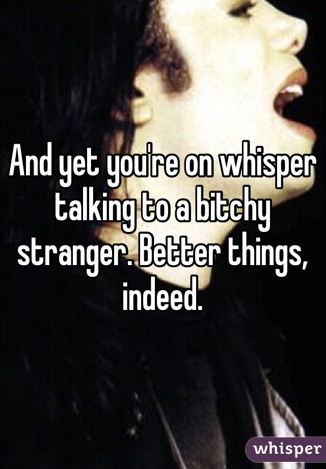 And yet you're on whisper talking to a bitchy stranger. Better things, indeed. 