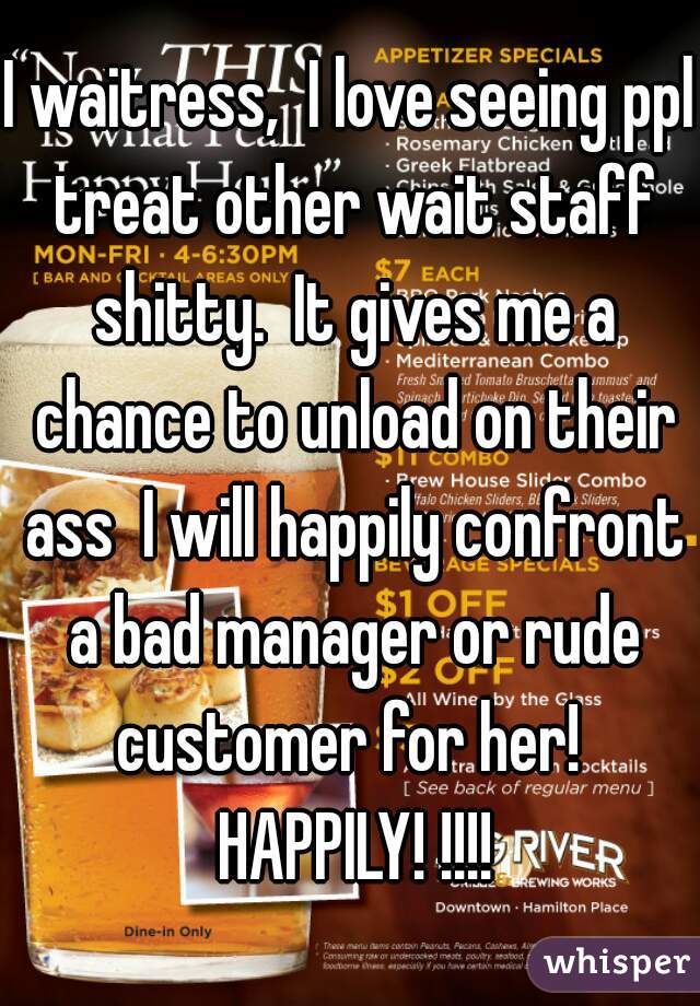 I waitress,  I love seeing ppl treat other wait staff shitty.  It gives me a chance to unload on their ass  I will happily confront a bad manager or rude customer for her!  HAPPILY! !!!!
