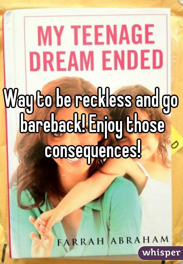 Way to be reckless and go bareback! Enjoy those consequences!