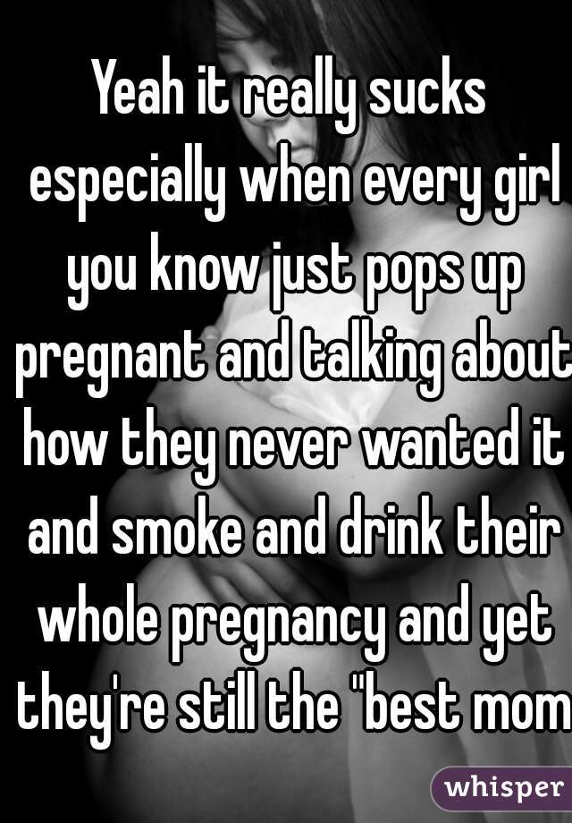 Yeah it really sucks especially when every girl you know just pops up pregnant and talking about how they never wanted it and smoke and drink their whole pregnancy and yet they're still the "best mom"