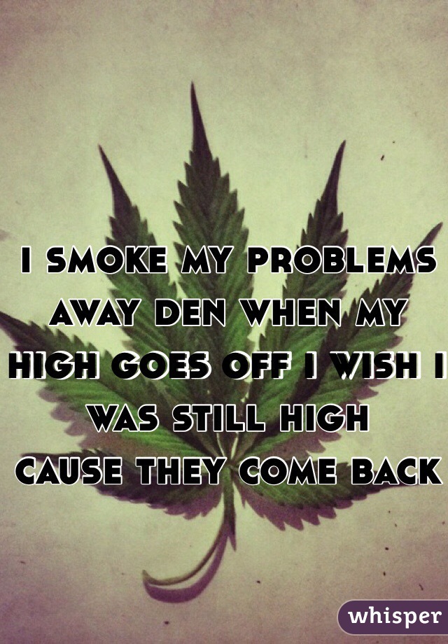 i smoke my problems away den when my high goes off i wish i was still high
cause they come back
