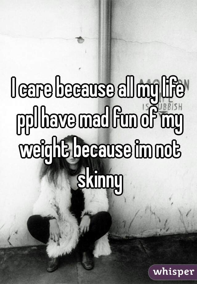 I care because all my life ppl have mad fun of my weight because im not skinny