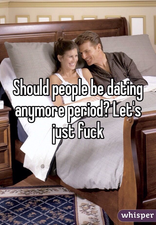 Should people be dating anymore period? Let's just fuck