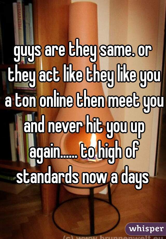 guys are they same. or they act like they like you a ton online then meet you and never hit you up again...... to high of standards now a days 