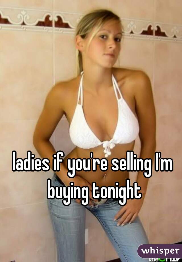ladies if you're selling I'm buying tonight