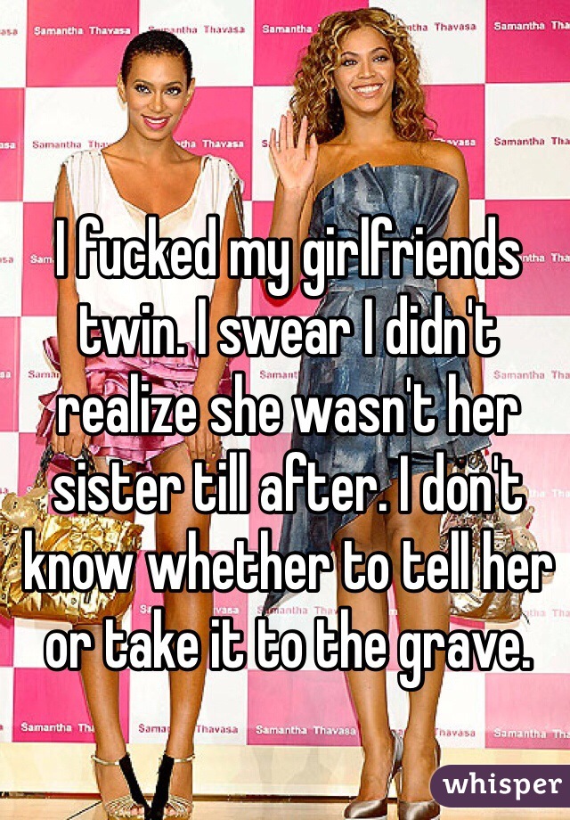 I fucked my girlfriends twin. I swear I didn't realize she wasn't her sister till after. I don't know whether to tell her or take it to the grave.