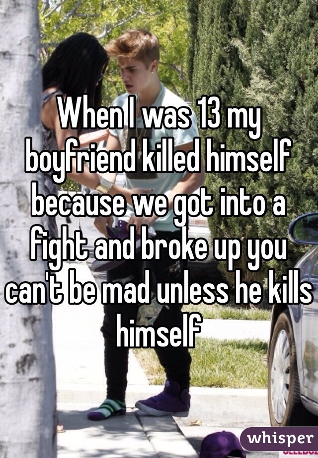 When I was 13 my boyfriend killed himself because we got into a fight and broke up you can't be mad unless he kills himself 