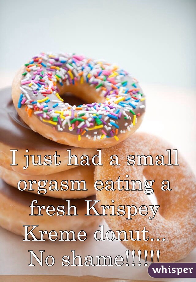 I just had a small orgasm eating a fresh Krispey Kreme donut...
No shame!!!!!! 