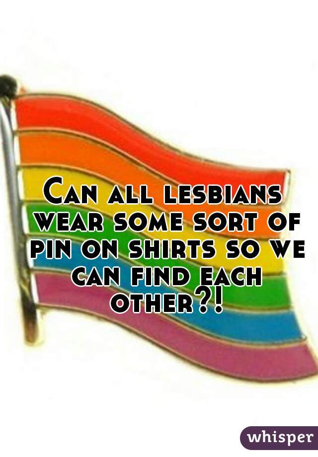 Can all lesbians wear some sort of pin on shirts so we can find each other?!