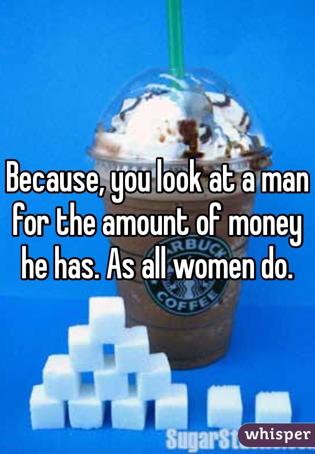 Because, you look at a man for the amount of money he has. As all women do. 