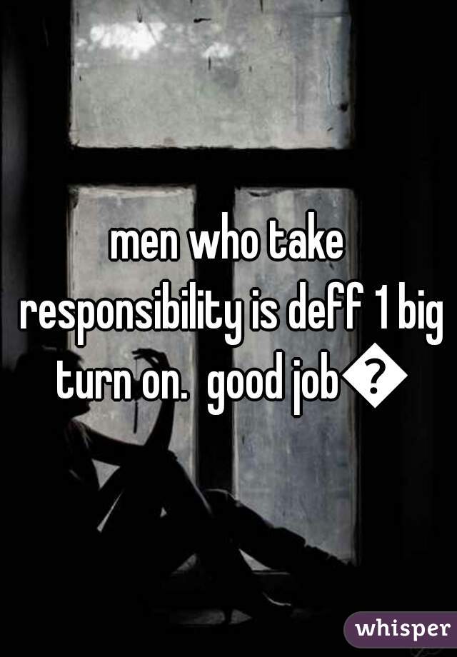 men who take responsibility is deff 1 big turn on.  good job😉