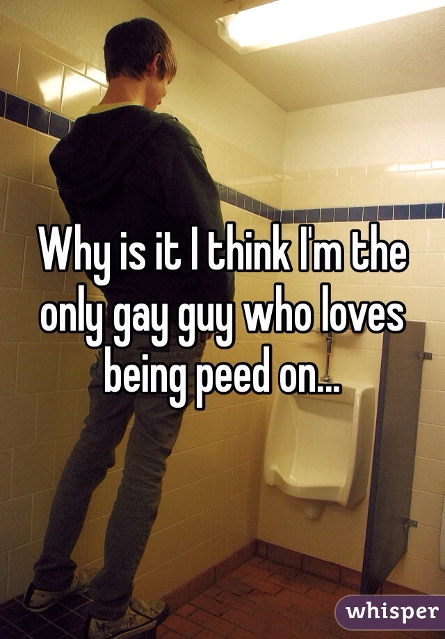 Why is it I think I'm the only gay guy who loves being peed on...