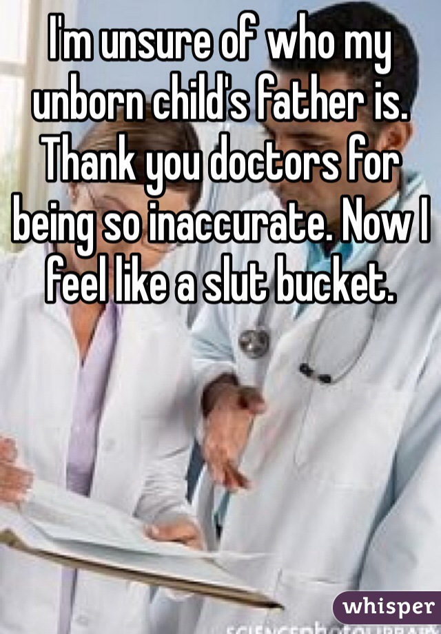 I'm unsure of who my unborn child's father is. Thank you doctors for being so inaccurate. Now I feel like a slut bucket.