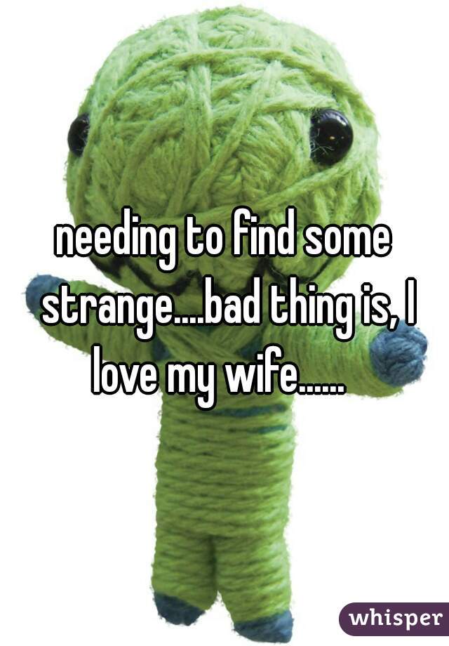 needing to find some strange....bad thing is, I love my wife......  