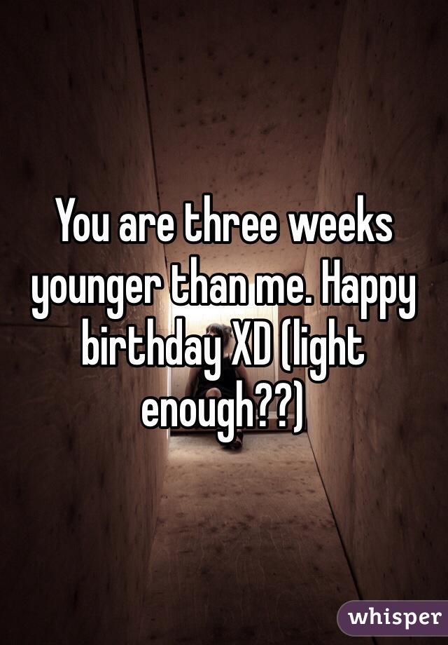 You are three weeks younger than me. Happy birthday XD (light enough??)