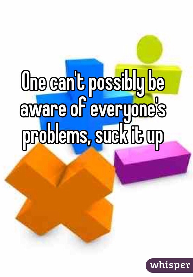 One can't possibly be aware of everyone's problems, suck it up