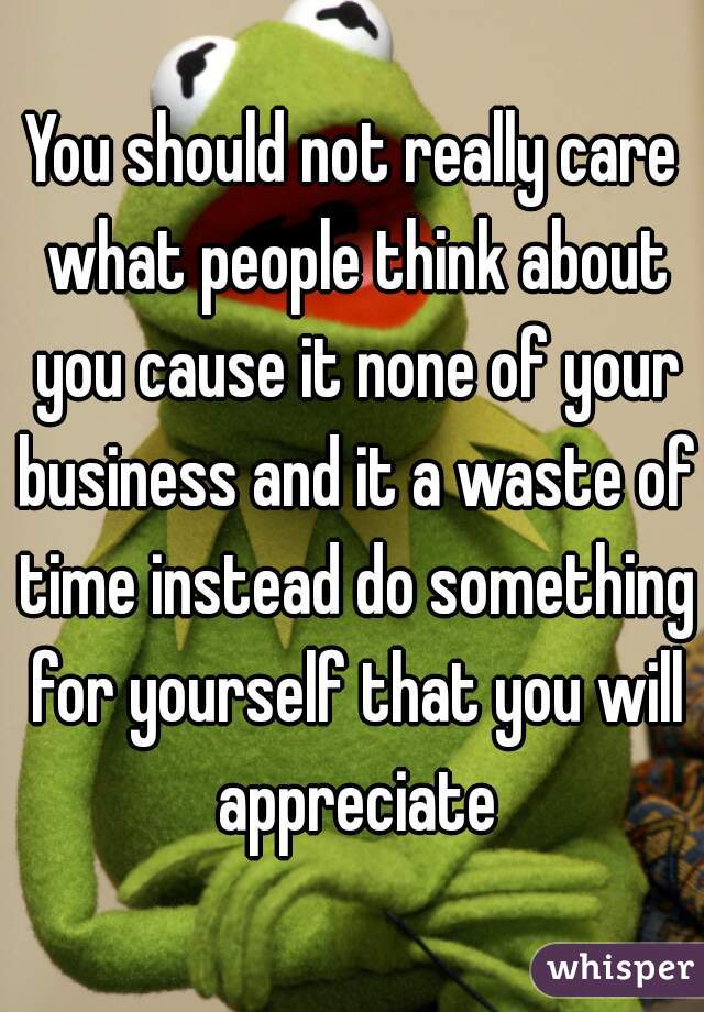 You should not really care what people think about you cause it none of your business and it a waste of time instead do something for yourself that you will appreciate