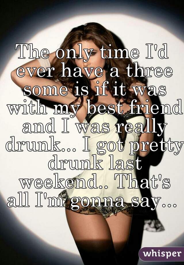 The only time I'd ever have a three some is if it was with my best friend and I was really drunk... I got pretty drunk last weekend.. That's all I'm gonna say...  