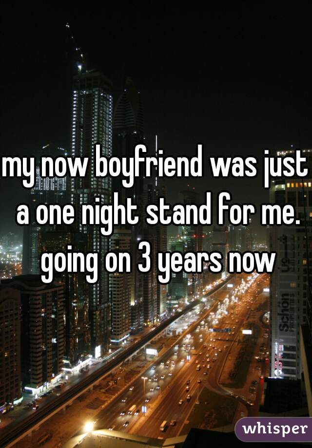 my now boyfriend was just a one night stand for me. going on 3 years now