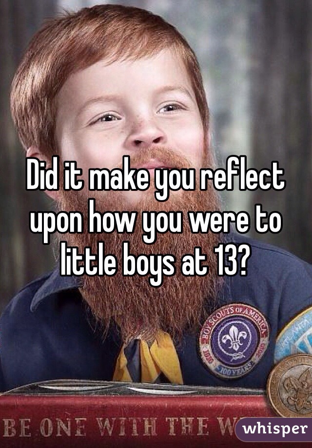 Did it make you reflect upon how you were to little boys at 13?