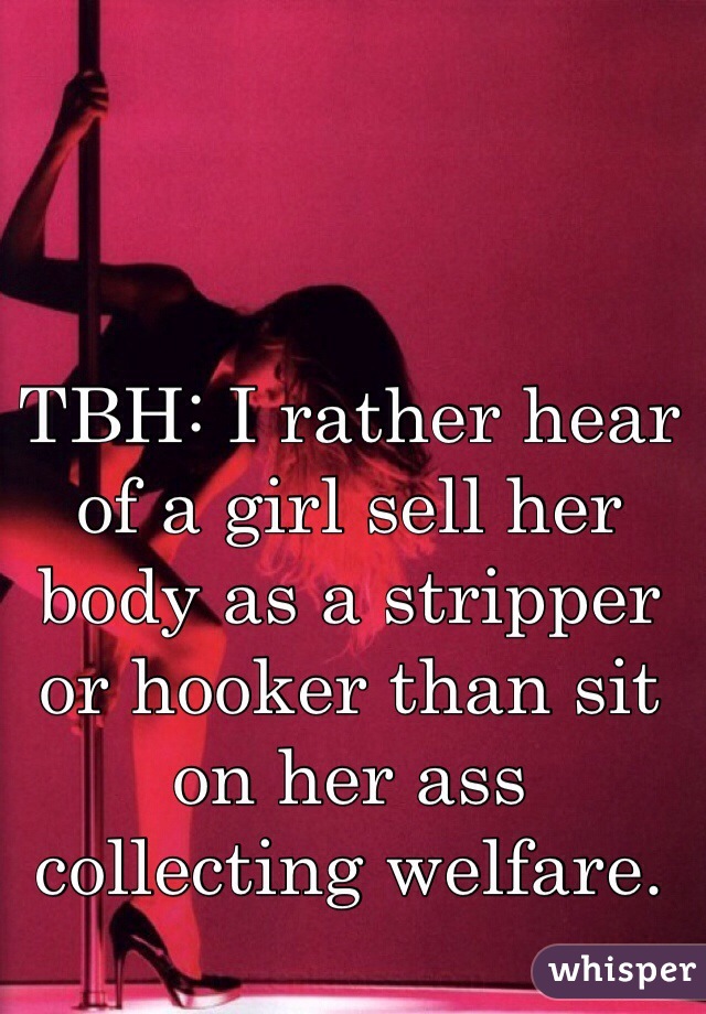 TBH: I rather hear of a girl sell her body as a stripper or hooker than sit on her ass collecting welfare.