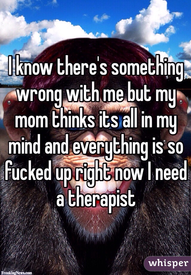 I know there's something wrong with me but my mom thinks its all in my mind and everything is so fucked up right now I need a therapist