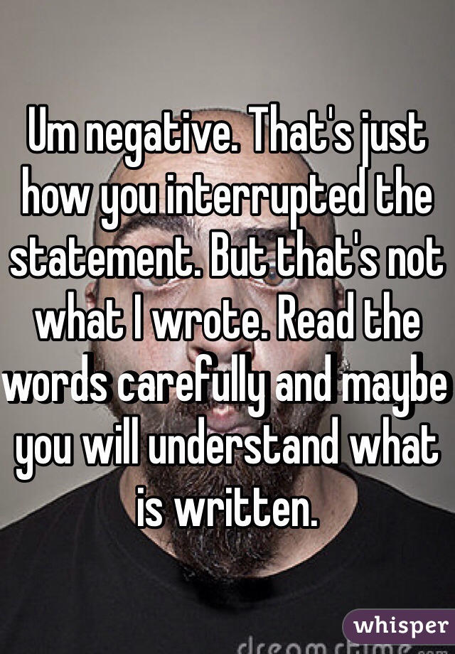 Um negative. That's just how you interrupted the statement. But that's not what I wrote. Read the words carefully and maybe you will understand what is written. 