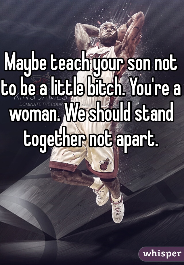 Maybe teach your son not to be a little bitch. You're a woman. We should stand together not apart. 