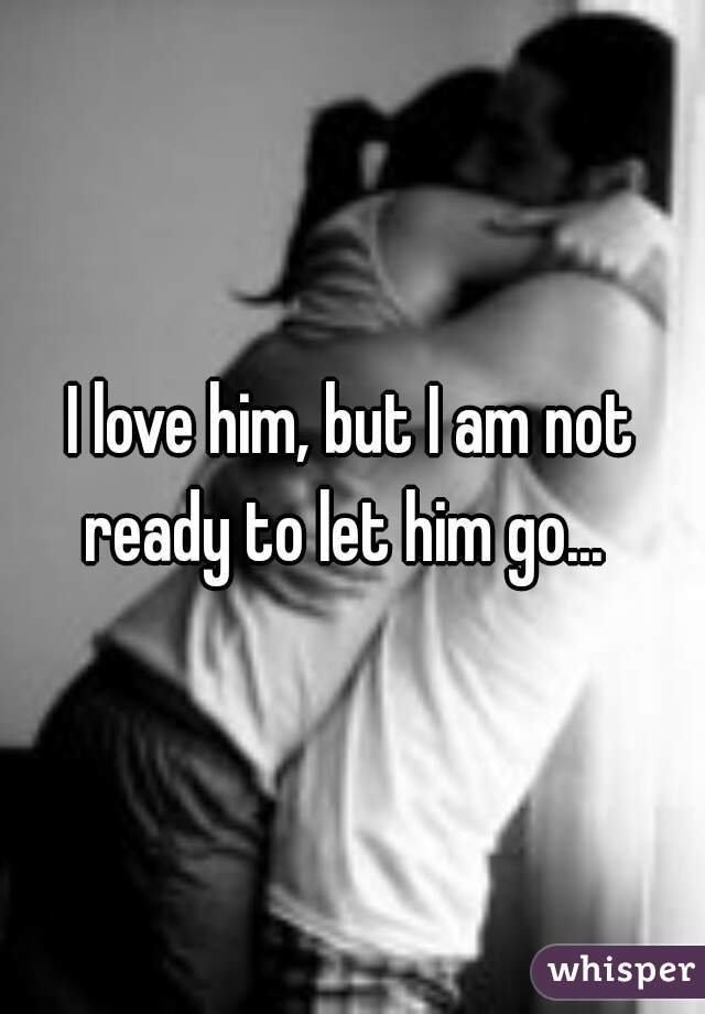 I love him, but I am not ready to let him go...  