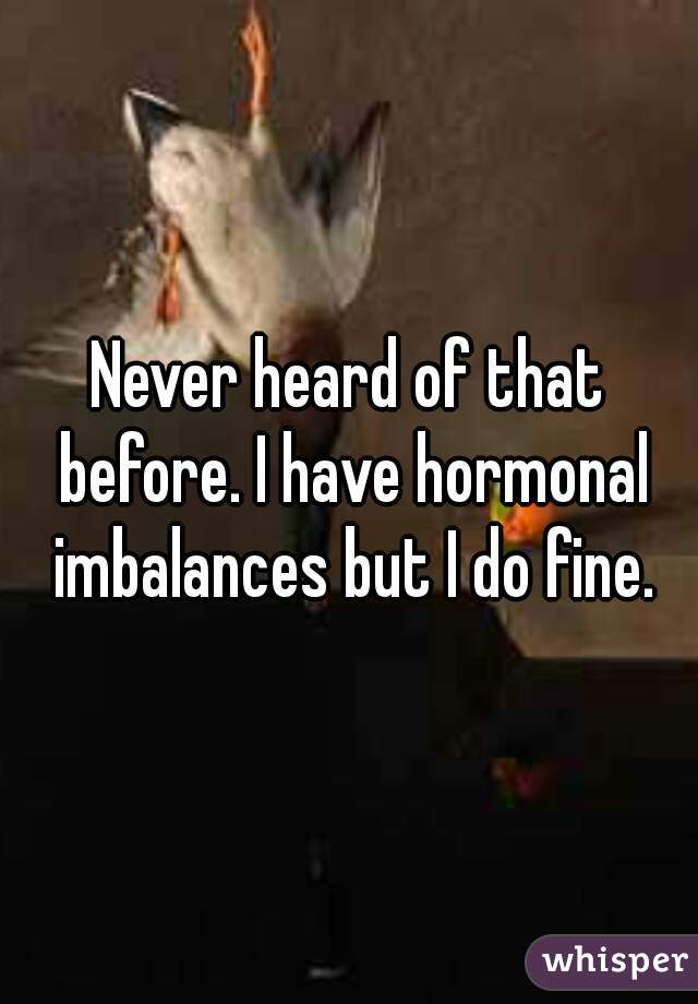 Never heard of that before. I have hormonal imbalances but I do fine.